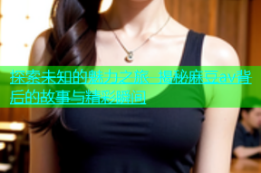 探索未知的魅力之旅 揭秘麻豆av背后的故事与精彩瞬间