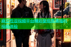 麻豆性涩视频平台精彩呈现高清福利视频体验