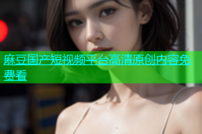 麻豆国产短视频平台高清原创内容免费看
