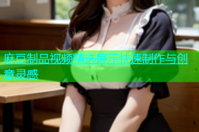 麻豆制品视频精选展示快速制作与创意灵感