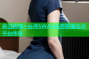 麻豆传媒×台湾SWAG私密直播互动平台体验