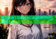 麻豆学端午粽制作技巧视频教你轻松包粽子