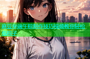 麻豆学端午粽制作技巧视频教你轻松包粽子