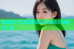 麻豆国产色视频高清在线播放平台精彩不断