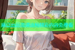 麻豆出品高清流畅精彩内容免费看