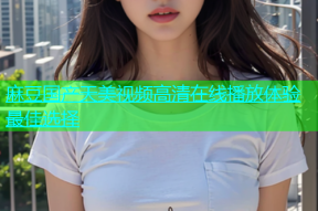 麻豆国产天美视频高清在线播放体验最佳选择