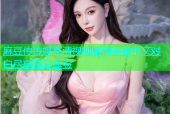 麻豆传传媒高清视频剧情丰富中文对白尽享精彩体验
