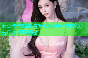 麻豆传传媒高清视频剧情丰富中文对白尽享精彩体验