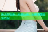 麻豆H视频：免费在线，无限激情等你体验