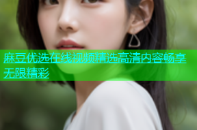 麻豆优选在线视频精选高清内容畅享无限精彩