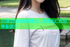 91麻豆视频剧情精彩，高清无广告免费看国产