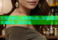97国产麻豆：零距离心动，发现你的专属浪漫，即刻开启
