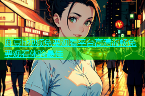 麻豆h视频免费观看平台高清流畅免费观看体验最佳