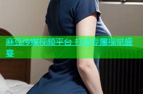 麻豆传媒视频平台 打造专属视觉盛宴