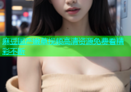 麻豆国产嫩草视频高清资源免费看精彩不断