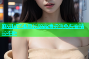 麻豆国产嫩草视频高清资源免费看精彩不断