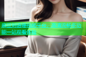 麻豆刘语珊视频平台，高清流畅多功能一站观看体验