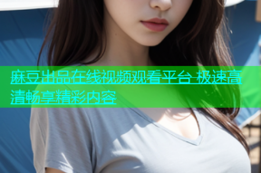 麻豆出品在线视频观看平台 极速高清畅享精彩内容