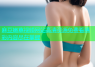 麻豆嫩草视频网站高清资源免费看精彩内容尽在掌握