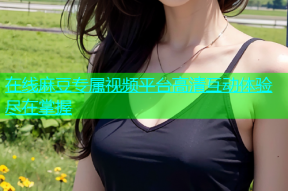 在线麻豆专属视频平台高清互动体验尽在掌握