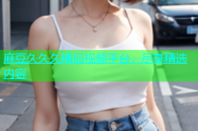 麻豆久久久精品视频平台，尽享精选内容