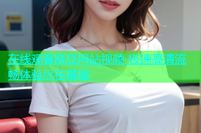 在线观看麻豆网站视频 极速高清流畅体验尽在掌握