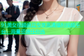 91美女视频麻豆专享高清福利视频平台，海量资源任你选