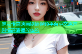 麻豆传媒映画剧情视频平台中文原声剧情高清播放体验