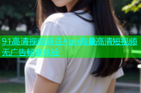 91高清视频麻豆App海量高清短视频无广告畅享体验