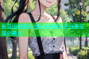 麻豆出差婚内出轨视频揭秘平台真实案例曝光