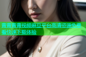 青青青青视频麻豆平台高清资源免费看快速下载体验