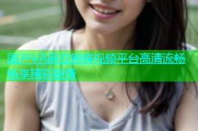 国产VA麻豆剧媒视频平台高清流畅畅享精彩剧情