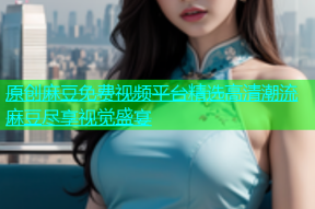 原创麻豆免费视频平台精选高清潮流麻豆尽享视觉盛宴