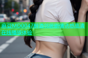 麻豆MD0047醉酒邻居剧情诱惑高清在线播放体验