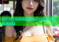 国产MV视频麻豆精选平台高清资源极速体验