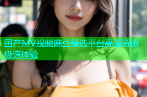 国产MV视频麻豆精选平台高清资源极速体验