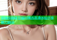 夜晚视频麻豆福利精选高清体验尽享魅力瞬间