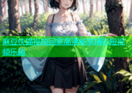 麻豆快猫视频回家高清畅享精彩短视频乐趣