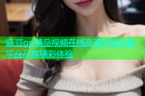 麻豆gp精品视频在线高清流畅观看平台尽享精彩体验