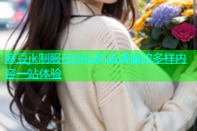 麻豆jk制服在线视频高清播放多样内容一站体验
