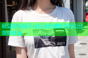 麻豆微视频平台打造创意短片轻松分享新体验