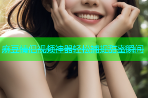 麻豆情侣视频神器轻松捕捉甜蜜瞬间