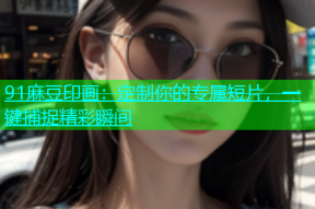 91麻豆印画：定制你的专属短片，一键捕捉精彩瞬间