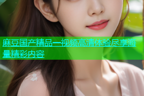 麻豆国产精品一视频高清体验尽享海量精彩内容