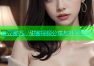 麻豆蜜苏：甜蜜视频分享与社区互动