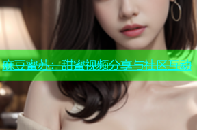 麻豆蜜苏：甜蜜视频分享与社区互动