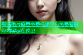 高清毛片麻豆免费视频平台免费看精彩内容尽在这里