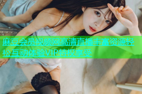 麻豆会员视频网高清直播丰富资源轻松互动体验VIP特权享受