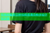 在线观看麻豆映视频高清流畅体验尽在这里