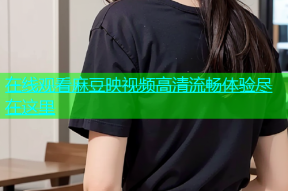 在线观看麻豆映视频高清流畅体验尽在这里